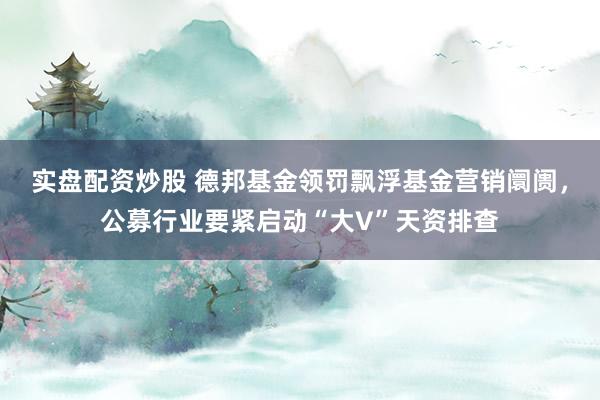 实盘配资炒股 德邦基金领罚飘浮基金营销阛阓，公募行业要紧启动“大V”天资排查