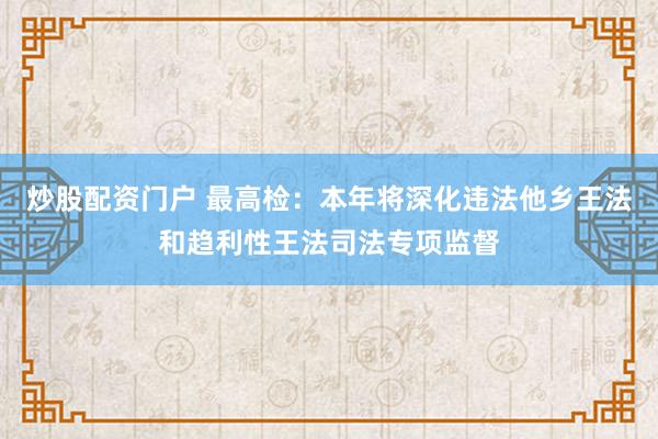 炒股配资门户 最高检：本年将深化违法他乡王法和趋利性王法司法专项监督