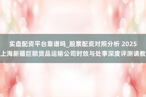 实盘配资平台靠谱吗_股票配资对照分析 2025上海新疆巨额货品运输公司时效与处事深度评测请教