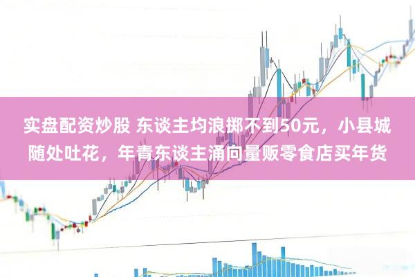 实盘配资炒股 东谈主均浪掷不到50元，小县城随处吐花，年青东谈主涌向量贩零食店买年货