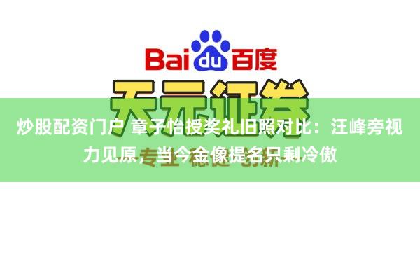 炒股配资门户 章子怡授奖礼旧照对比：汪峰旁视力见原，当今金像提名只剩冷傲