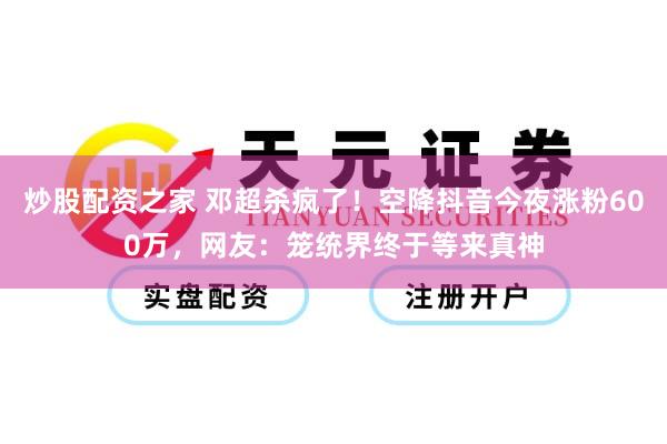 炒股配资之家 邓超杀疯了！空降抖音今夜涨粉600万，网友：笼统界终于等来真神
