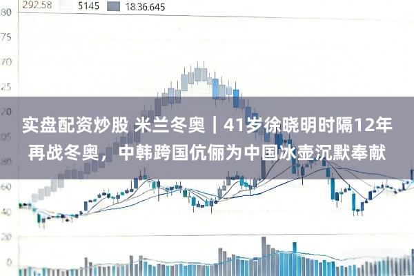 实盘配资炒股 米兰冬奥｜41岁徐晓明时隔12年再战冬奥，中韩跨国伉俪为中国冰壶沉默奉献