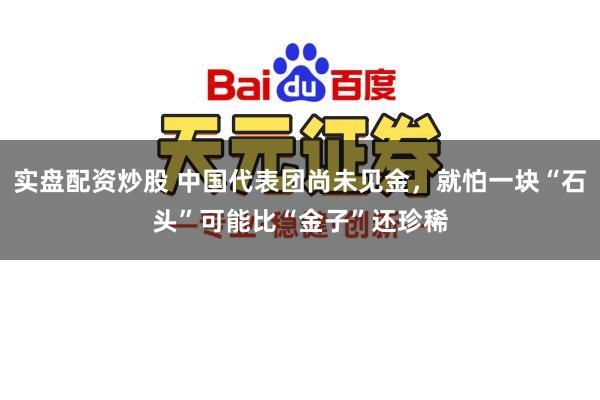 实盘配资炒股 中国代表团尚未见金，就怕一块“石头”可能比“金子”还珍稀
