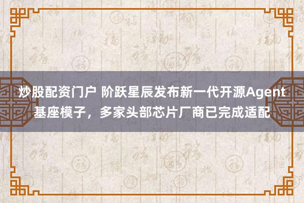 炒股配资门户 阶跃星辰发布新一代开源Agent基座模子，多家头部芯片厂商已完成适配