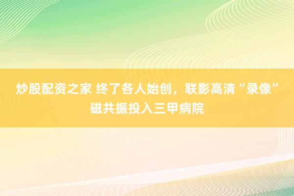 炒股配资之家 终了各人始创，联影高清“录像”磁共振投入三甲病院