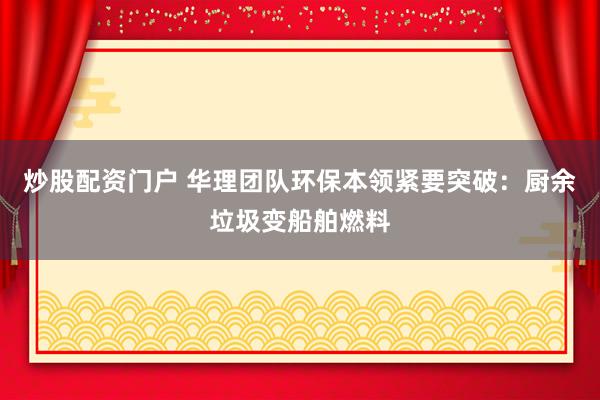 炒股配资门户 华理团队环保本领紧要突破：厨余垃圾变船舶燃料