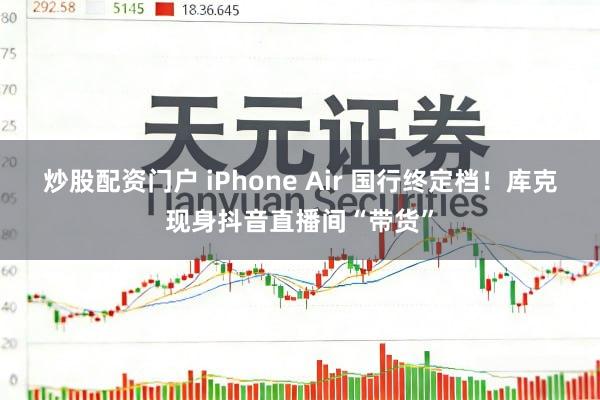 炒股配资门户 iPhone Air 国行终定档！库克现身抖音直播间“带货”