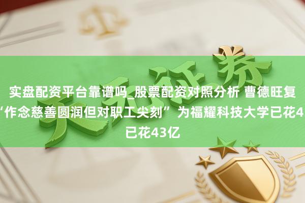 实盘配资平台靠谱吗_股票配资对照分析 曹德旺复兴“作念慈善圆润但对职工尖刻” 为福耀科技大学已花43亿