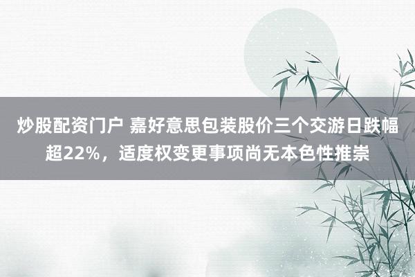炒股配资门户 嘉好意思包装股价三个交游日跌幅超22%,适度权变更事项尚无本色性推崇