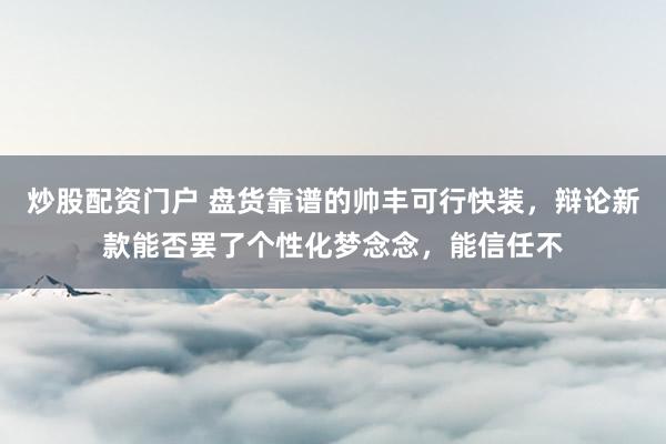 炒股配资门户 盘货靠谱的帅丰可行快装，辩论新款能否罢了个性化梦念念，能信任不