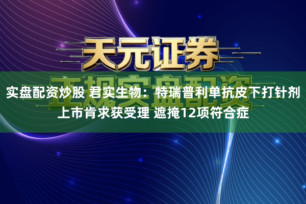 实盘配资炒股 君实生物：特瑞普利单抗皮下打针剂上市肯求获受理 遮掩12项符合症