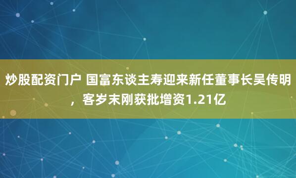 炒股配资门户 国富东谈主寿迎来新任董事长吴传明,客岁末刚获批增资1.21亿