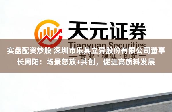 实盘配资炒股 深圳市乐其立异股份有限公司董事长周阳：场景怒放+共创，促进高质料发展