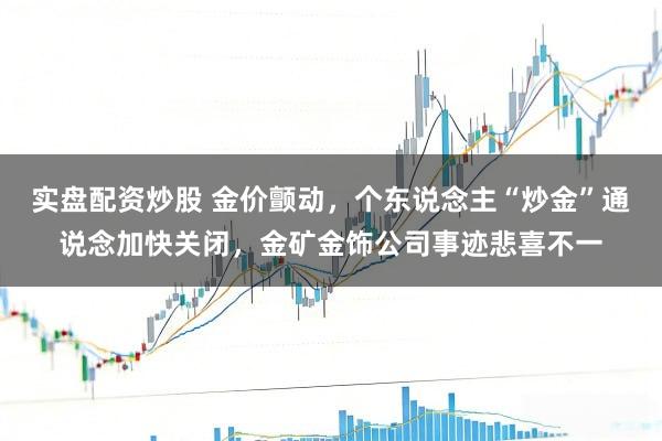 实盘配资炒股 金价颤动,个东说念主“炒金”通说念加快关闭,金矿金饰公司事迹悲喜不一