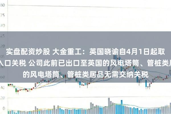 实盘配资炒股 大金重工：英国晓谕自4月1日起取消33项风电组件入口关税 公司此前已出口至英国的风电塔筒、管桩类居品无需交纳关税