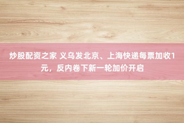 炒股配资之家 义乌发北京、上海快递每票加收1元,反内卷下新一轮加价开启