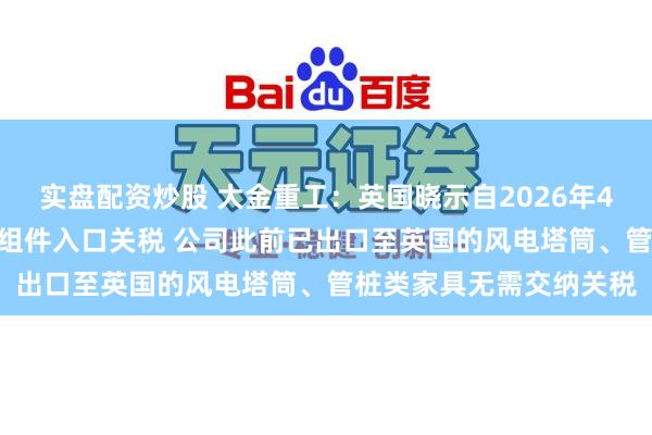 实盘配资炒股 大金重工：英国晓示自2026年4月1日起取消33项风电组件入口关税 公司此前已出口至英国的风电塔筒、管桩类家具无需交纳关税