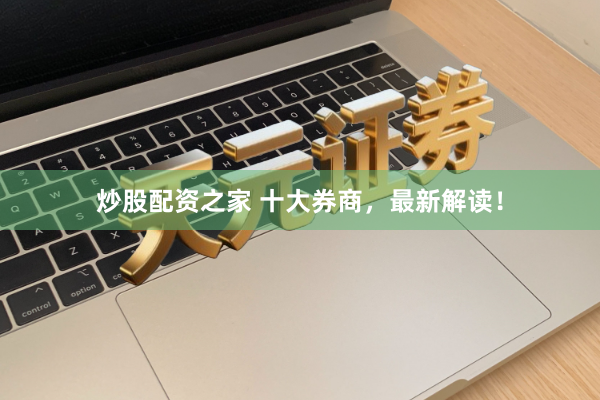 炒股配资之家 十大券商，最新解读！
