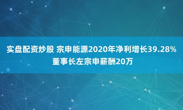 实盘配资炒股 宗申能源2020年净利增长39.28% 董事长左宗申薪酬20万