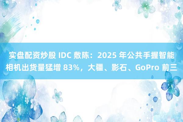 实盘配资炒股 IDC 敷陈：2025 年公共手握智能相机出货量猛增 83%，大疆、影石、GoPro 前三