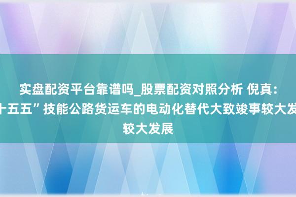 实盘配资平台靠谱吗_股票配资对照分析 倪真:“十五五”技能公路货运车的电动化替代大致竣事较大发展