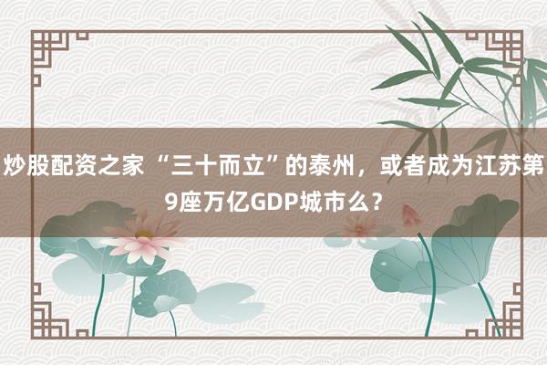 炒股配资之家 “三十而立”的泰州，或者成为江苏第9座万亿GDP城市么？