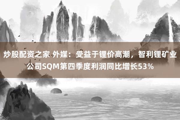 炒股配资之家 外媒：受益于锂价高潮，智利锂矿业公司SQM第四季度利润同比增长53%