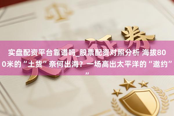 实盘配资平台靠谱吗_股票配资对照分析 海拔800米的“土货”奈何出海？一场高出太平洋的“邀约”
