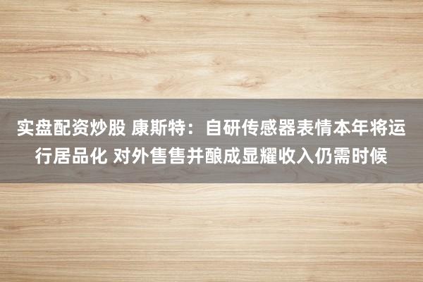 实盘配资炒股 康斯特：自研传感器表情本年将运行居品化 对外售售并酿成显耀收入仍需时候