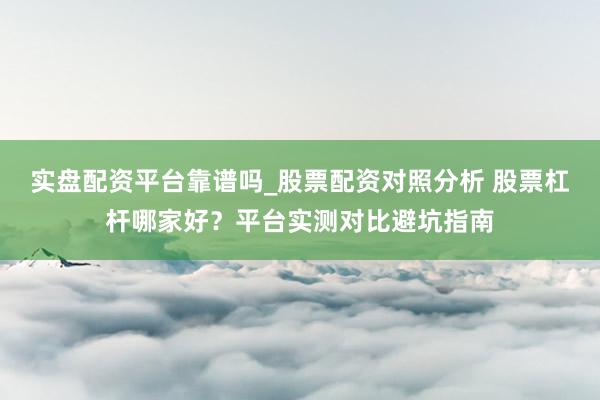 实盘配资平台靠谱吗_股票配资对照分析 股票杠杆哪家好？平台实测对比避坑指南