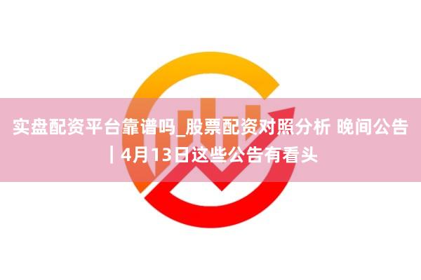 实盘配资平台靠谱吗_股票配资对照分析 晚间公告｜4月13日这些公告有看头