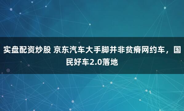 实盘配资炒股 京东汽车大手脚并非贫瘠网约车,国民好车2.0落地