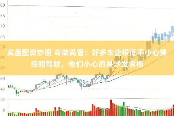 实盘配资炒股 奇瑞高管：好多车企根底不小心操控和驾驶，他们小心的是沙发雪柜