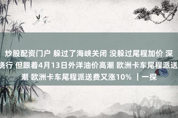 炒股配资门户 躲过了海峡关闭 没躲过尾程加价 深圳有货代早就聘任绕行 但跟着4月13日外洋油价高潮 欧洲卡车尾程派送费又涨10% ｜一探