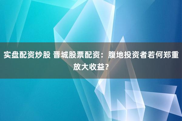 实盘配资炒股 晋城股票配资:腹地投资者若何郑重放大收益?
