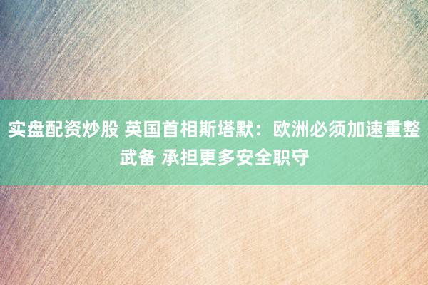 实盘配资炒股 英国首相斯塔默：欧洲必须加速重整武备 承担更多安全职守