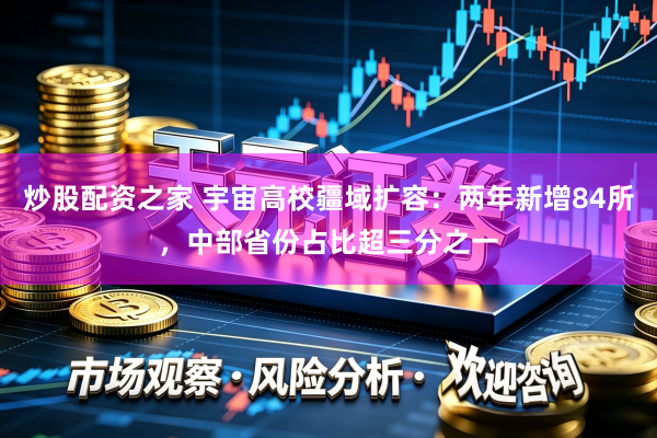 炒股配资之家 宇宙高校疆域扩容：两年新增84所，中部省份占比超三分之一