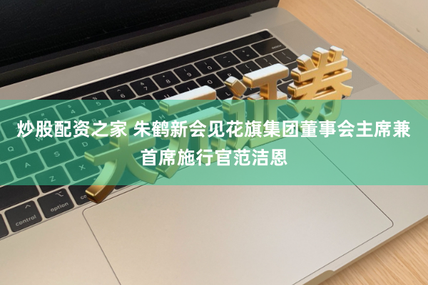 炒股配资之家 朱鹤新会见花旗集团董事会主席兼首席施行官范洁恩