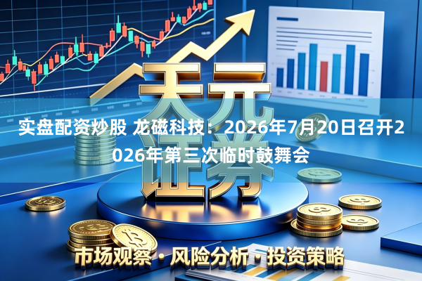 实盘配资炒股 龙磁科技：2026年7月20日召开2026年第三次临时鼓舞会