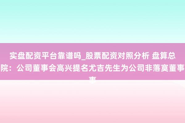 实盘配资平台靠谱吗_股票配资对照分析 盘算总院：公司董事会高兴提名尤吉先生为公司非落寞董事