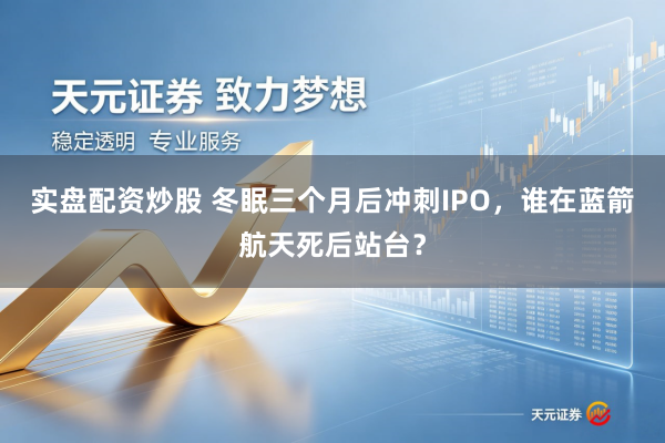 实盘配资炒股 冬眠三个月后冲刺IPO,谁在蓝箭航天死后站台?