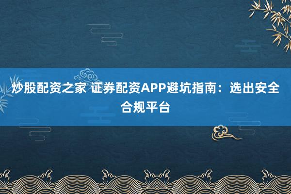 炒股配资之家 证券配资APP避坑指南：选出安全合规平台