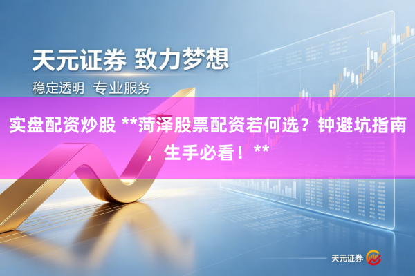 实盘配资炒股 **菏泽股票配资若何选？钟避坑指南，生手必看！**