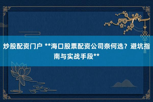 炒股配资门户 **海口股票配资公司奈何选？避坑指南与实战手段**
