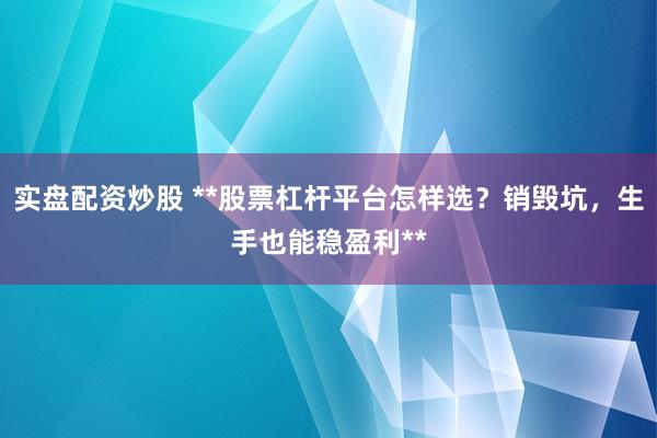 实盘配资炒股 **股票杠杆平台怎样选？销毁坑，生手也能稳盈利**