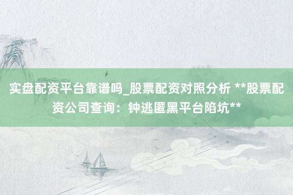 实盘配资平台靠谱吗_股票配资对照分析 **股票配资公司查询：钟逃匿黑平台陷坑**