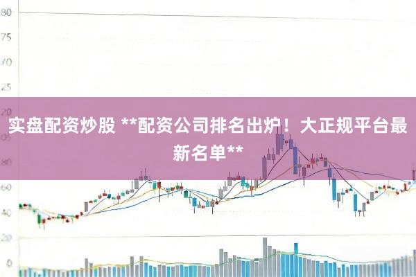 实盘配资炒股 **配资公司排名出炉！大正规平台最新名单**