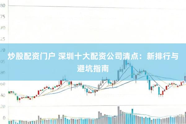 炒股配资门户 深圳十大配资公司清点：新排行与避坑指南