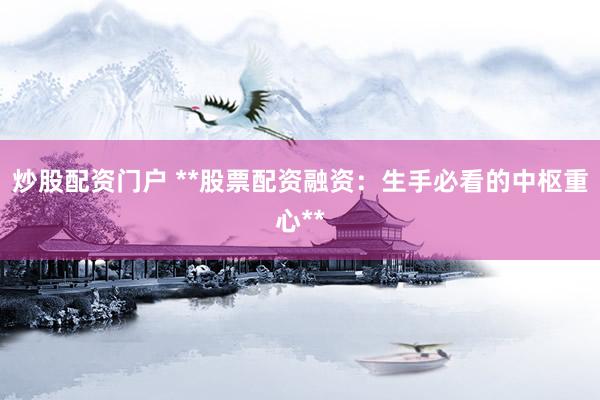 炒股配资门户 **股票配资融资：生手必看的中枢重心**